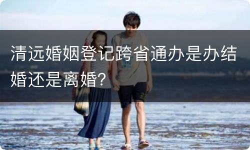 清远婚姻登记跨省通办是办结婚还是离婚？