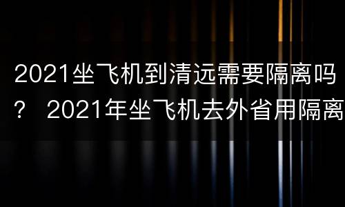 2021坐飞机到清远需要隔离吗？ 2021年坐飞机去外省用隔离吗
