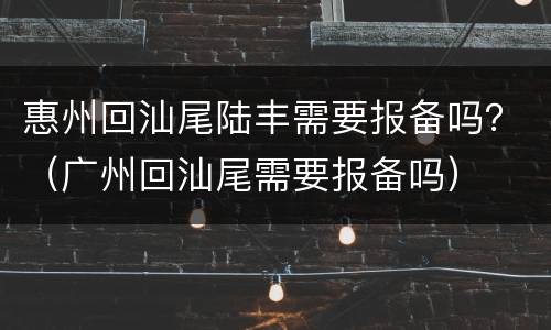 惠州回汕尾陆丰需要报备吗？（广州回汕尾需要报备吗）