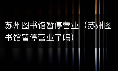 苏州图书馆暂停营业（苏州图书馆暂停营业了吗）