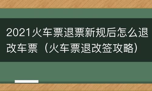 2021火车票退票新规后怎么退改车票（火车票退改签攻略）