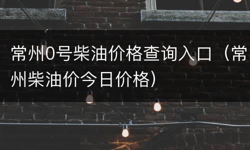 常州0号柴油价格查询入口（常州柴油价今日价格）