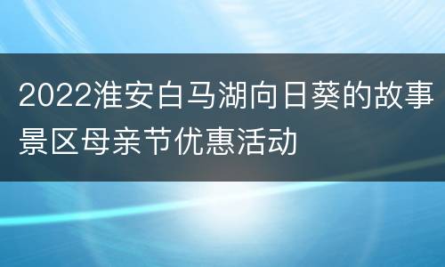 2022淮安白马湖向日葵的故事景区母亲节优惠活动