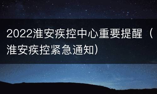 2022淮安疾控中心重要提醒（淮安疾控紧急通知）