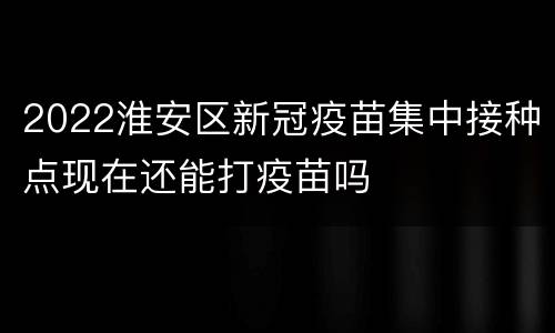 2022淮安区新冠疫苗集中接种点现在还能打疫苗吗