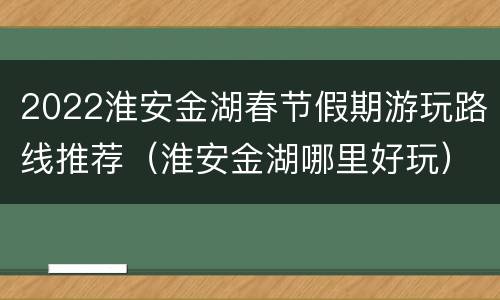 2022淮安金湖春节假期游玩路线推荐（淮安金湖哪里好玩）