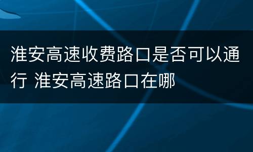 淮安高速收费路口是否可以通行 淮安高速路口在哪