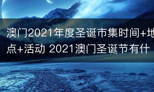 澳门2021年度圣诞市集时间+地点+活动 2021澳门圣诞节有什么活动