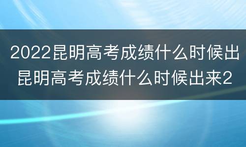 2022昆明高考成绩什么时候出 昆明高考成绩什么时候出来2021