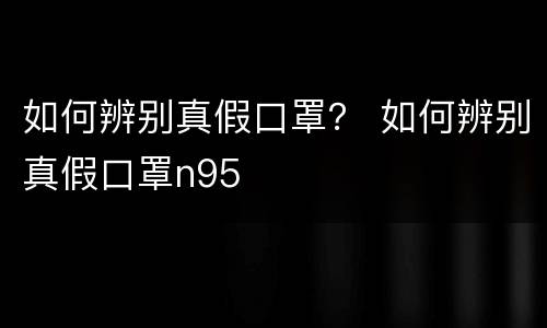 如何辨别真假口罩？ 如何辨别真假口罩n95