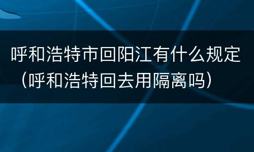呼和浩特市回阳江有什么规定（呼和浩特回去用隔离吗）