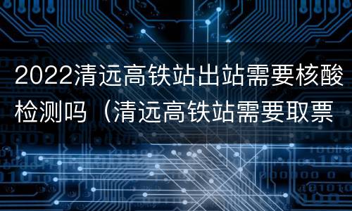 2022清远高铁站出站需要核酸检测吗（清远高铁站需要取票吗）