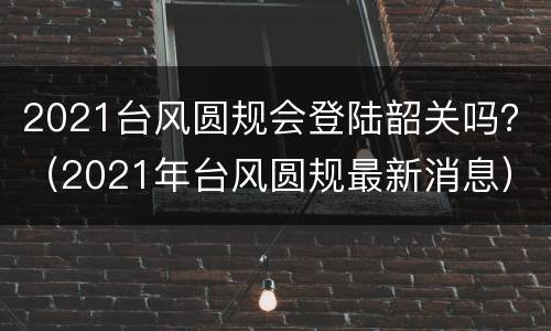 2021台风圆规会登陆韶关吗？（2021年台风圆规最新消息）