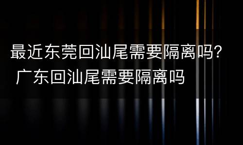最近东莞回汕尾需要隔离吗？ 广东回汕尾需要隔离吗