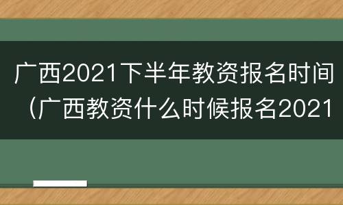广西2021下半年教资报名时间（广西教资什么时候报名2021上半年）