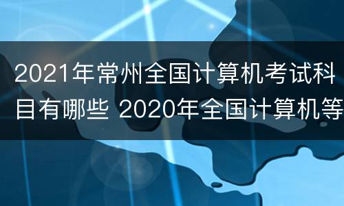 2021年常州全国计算机考试科目有哪些 2020年全国计算机等级考试常州考点