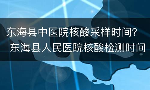 东海县中医院核酸采样时间？ 东海县人民医院核酸检测时间