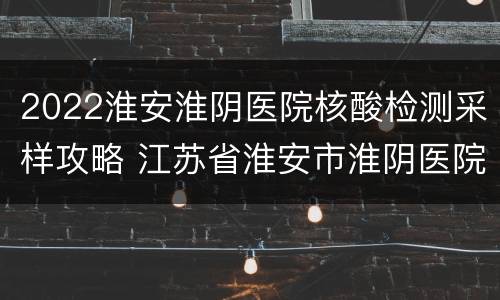 2022淮安淮阴医院核酸检测采样攻略 江苏省淮安市淮阴医院电话