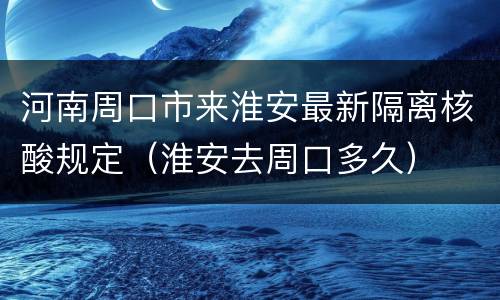 河南周口市来淮安最新隔离核酸规定（淮安去周口多久）