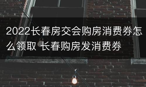 2022长春房交会购房消费券怎么领取 长春购房发消费券