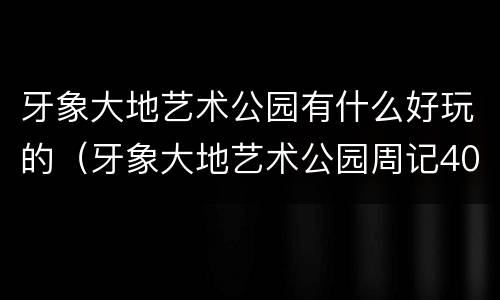 牙象大地艺术公园有什么好玩的（牙象大地艺术公园周记400字）