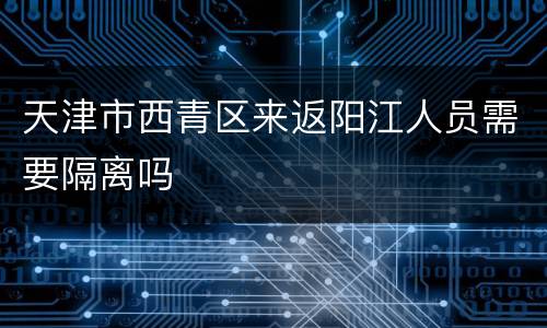天津市西青区来返阳江人员需要隔离吗