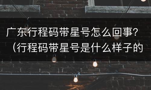 广东行程码带星号怎么回事？（行程码带星号是什么样子的）