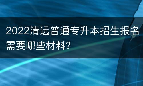 2022清远普通专升本招生报名需要哪些材料？