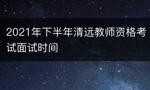 2021年下半年清远教师资格考试面试时间