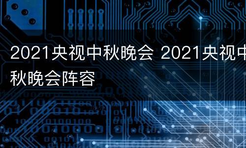 2021央视中秋晚会 2021央视中秋晚会阵容