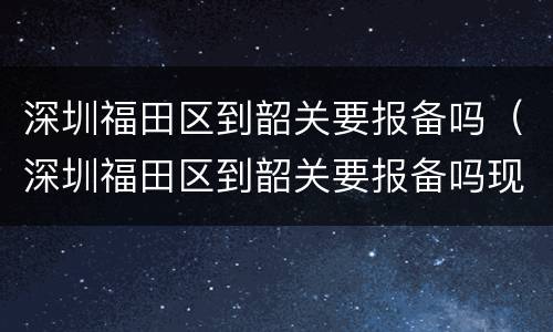 深圳福田区到韶关要报备吗（深圳福田区到韶关要报备吗现在）