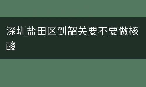 深圳盐田区到韶关要不要做核酸