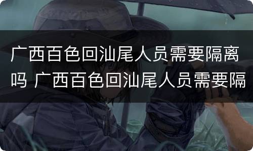 广西百色回汕尾人员需要隔离吗 广西百色回汕尾人员需要隔离吗现在