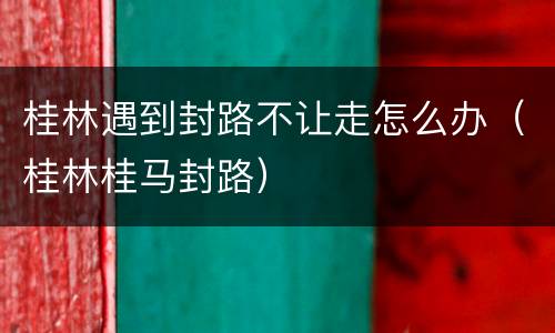 桂林遇到封路不让走怎么办（桂林桂马封路）