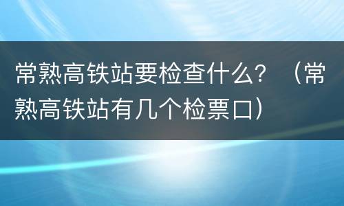 常熟高铁站要检查什么？（常熟高铁站有几个检票口）