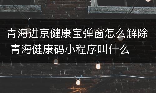 青海进京健康宝弹窗怎么解除 青海健康码小程序叫什么