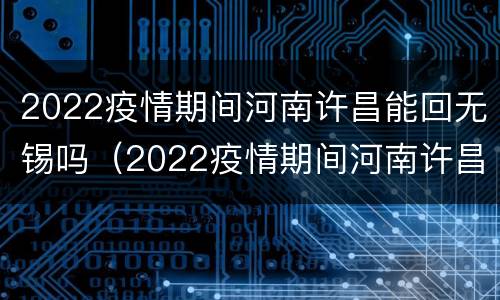 2022疫情期间河南许昌能回无锡吗（2022疫情期间河南许昌能回无锡吗现在）
