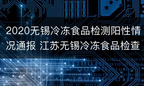 2020无锡冷冻食品检测阳性情况通报 江苏无锡冷冻食品检查阳性