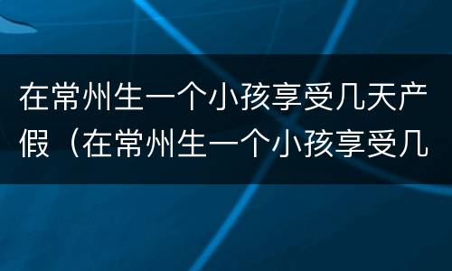 在常州生一个小孩享受几天产假（在常州生一个小孩享受几天产假啊）