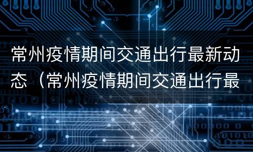 常州疫情期间交通出行最新动态（常州疫情期间交通出行最新动态消息）