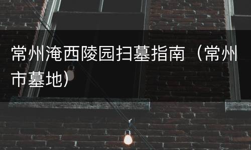 常州淹西陵园扫墓指南（常州市墓地）