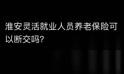 淮安灵活就业人员养老保险可以断交吗？