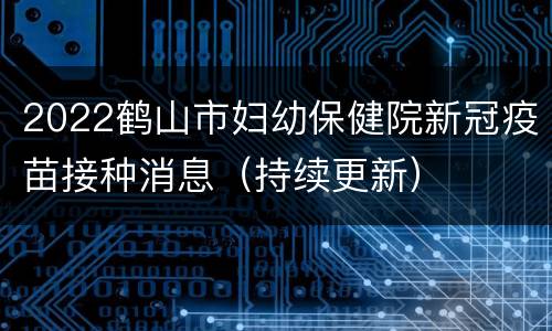 2022鹤山市妇幼保健院新冠疫苗接种消息（持续更新）
