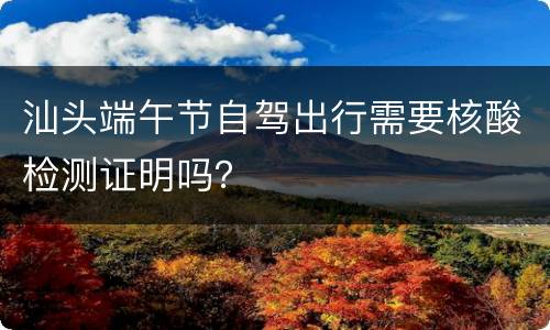 汕头端午节自驾出行需要核酸检测证明吗？