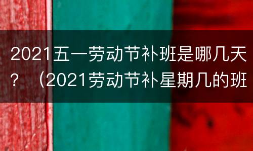 2021五一劳动节补班是哪几天？（2021劳动节补星期几的班）