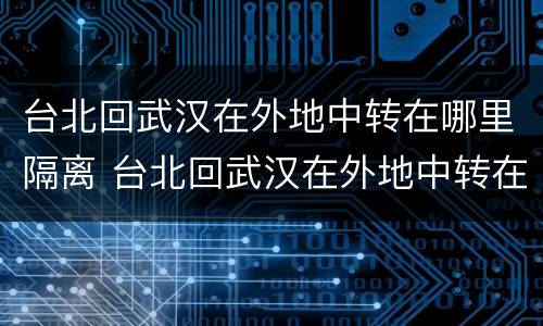 台北回武汉在外地中转在哪里隔离 台北回武汉在外地中转在哪里隔离呢
