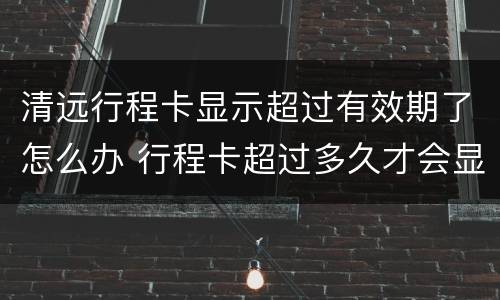 清远行程卡显示超过有效期了怎么办 行程卡超过多久才会显示