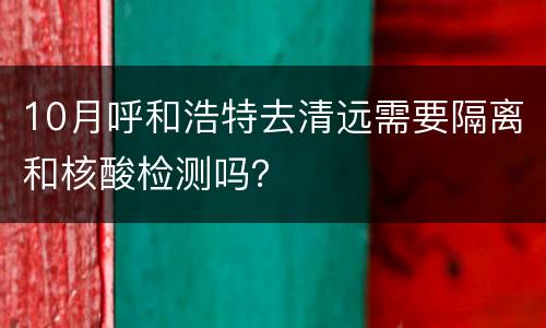 10月呼和浩特去清远需要隔离和核酸检测吗？
