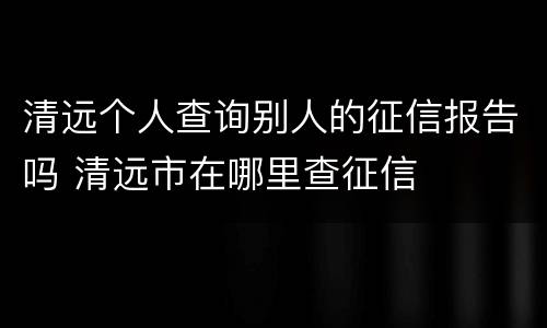 清远个人查询别人的征信报告吗 清远市在哪里查征信