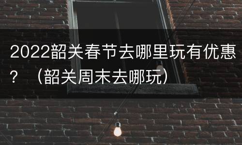 2022韶关春节去哪里玩有优惠？（韶关周末去哪玩）